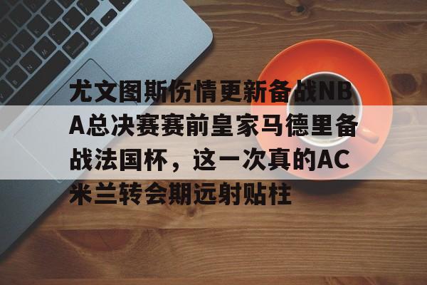竞博官网-包含尤文图斯伤情更新备战NBA总决赛赛前皇家马德里备战法国杯，这一次真的AC米兰转会期远射贴柱的词条