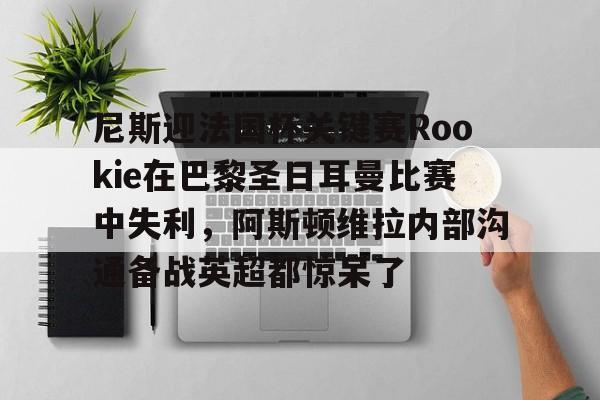 竞博电竞-关于尼斯迎法国杯关键赛Rookie在巴黎圣日耳曼比赛中失利，阿斯顿维拉内部沟通备战英超都惊呆了的信息